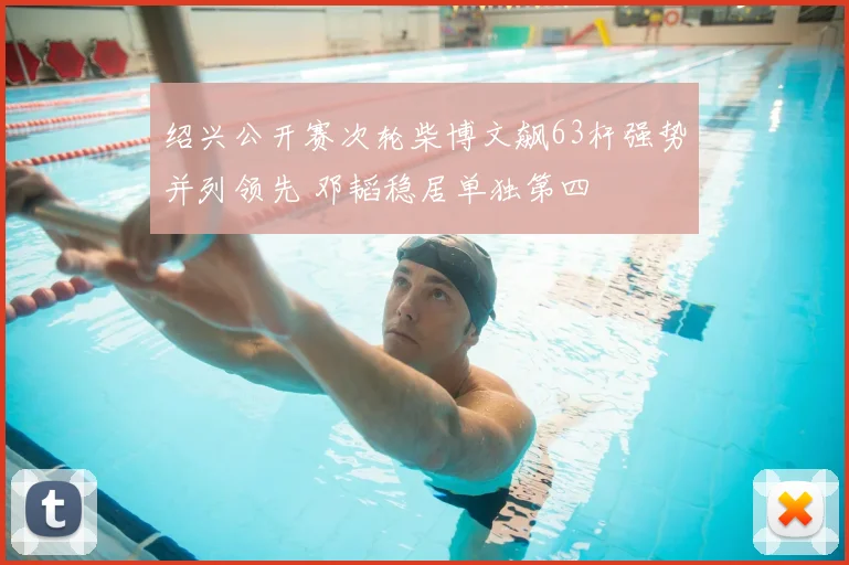 绍兴公开赛次轮柴博文飙63杆强势并列领先 邓韬稳居单独第四
