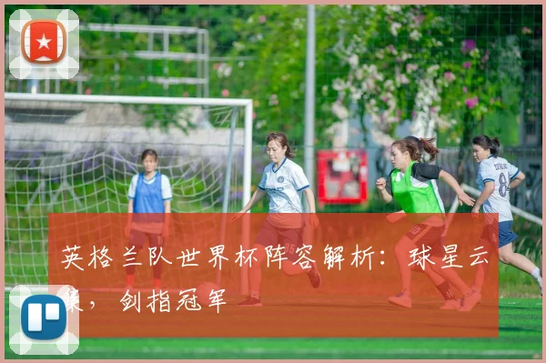 英格兰队世界杯阵容解析：球星云集，剑指冠军