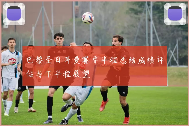 巴黎圣日耳曼赛季半程总结成绩评估与下半程展望